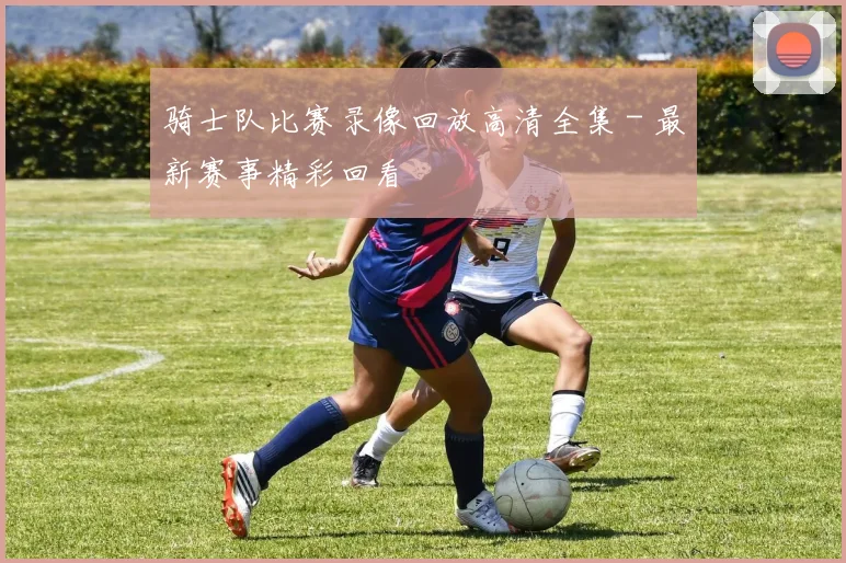 骑士队比赛录像回放高清全集 - 最新赛事精彩回看