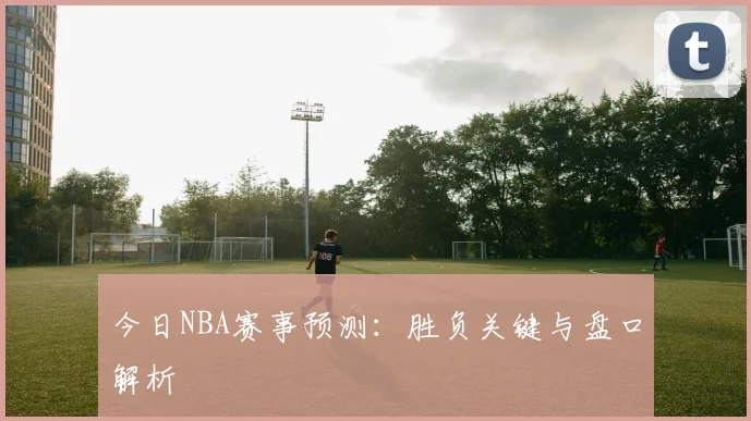 今日NBA赛事预测:胜负关键与盘口解析