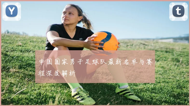 中国国家男子足球队最新名单与赛程深度解析