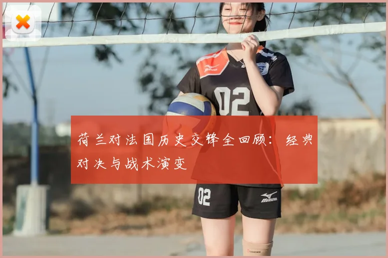 荷兰对法国历史交锋全回顾：经典对决与战术演变