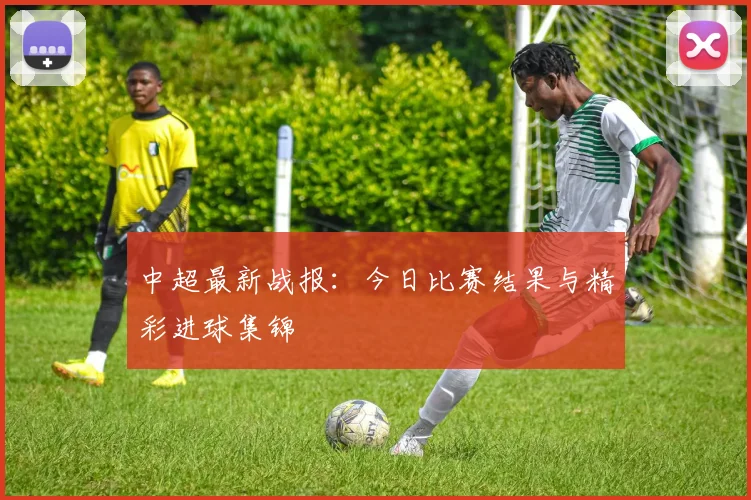 中超最新战报：今日比赛结果与精彩进球集锦