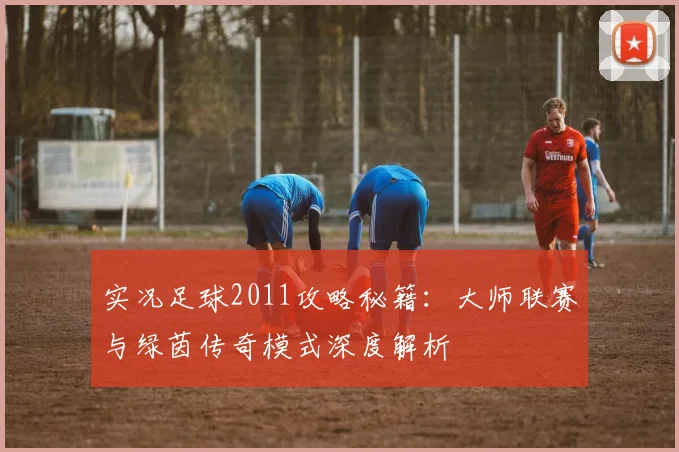 实况足球2011攻略秘籍:大师联赛与绿茵传奇模式深度解析
