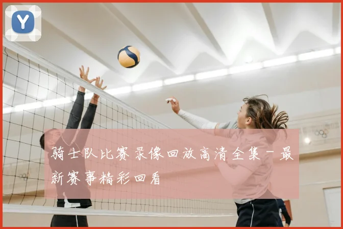 骑士队比赛录像回放高清全集 - 最新赛事精彩回看