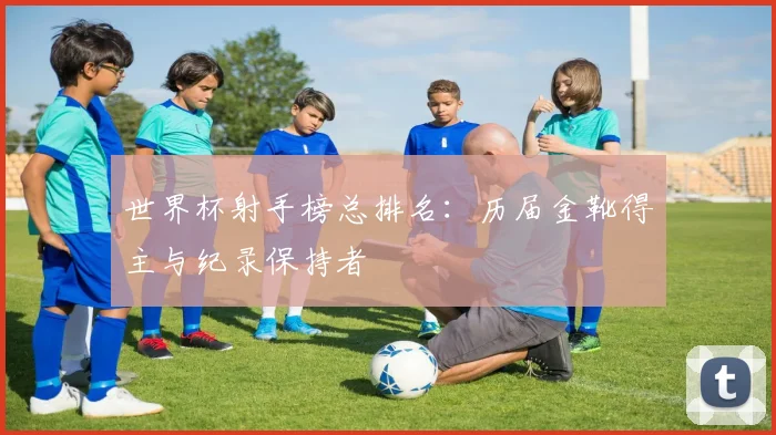 世界杯射手榜总排名：历届金靴得主与纪录保持者