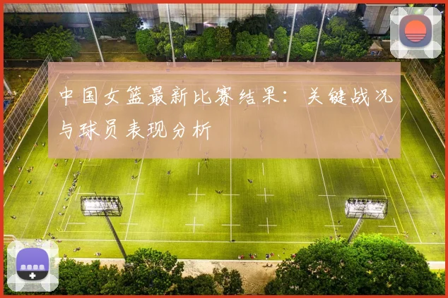 中国女篮最新比赛结果：关键战况与球员表现分析